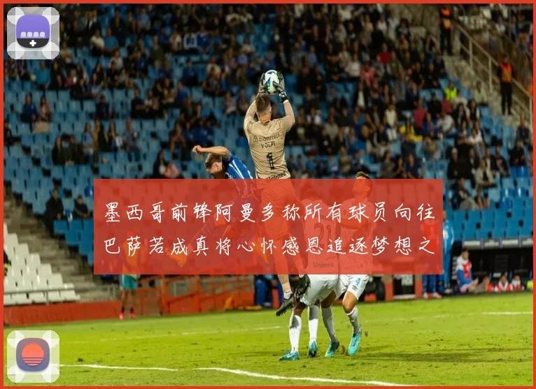 墨西哥前锋阿曼多称所有球员向往巴萨若成真将心怀感恩追逐梦想之路